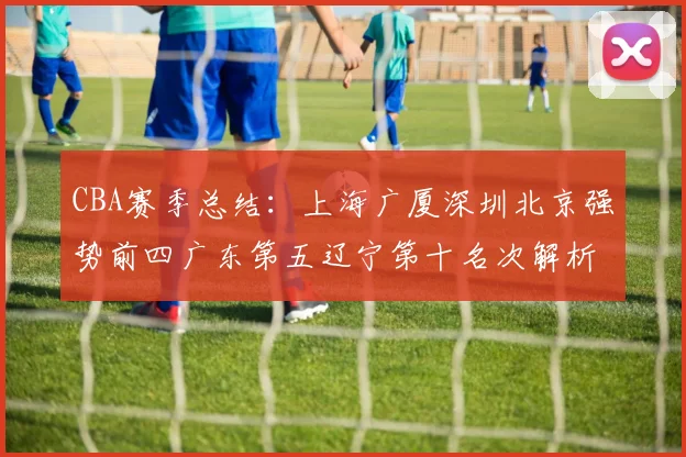 CBA赛季总结：上海广厦深圳北京强势前四广东第五辽宁第十名次解析