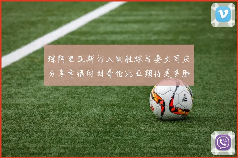 琼阿里亚斯打入制胜球与妻女同庆分享幸福时刻哥伦比亚期待更多胜利