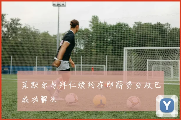 莱默尔与拜仁续约在即薪资分歧已成功解决