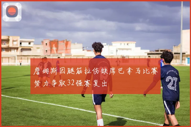 詹姆斯因腿筋拉伤缺席巴拿马比赛努力争取32强赛复出