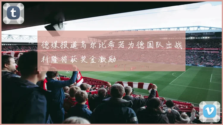 德媒报道乌尔比希若为德国队出战科隆将获奖金激励