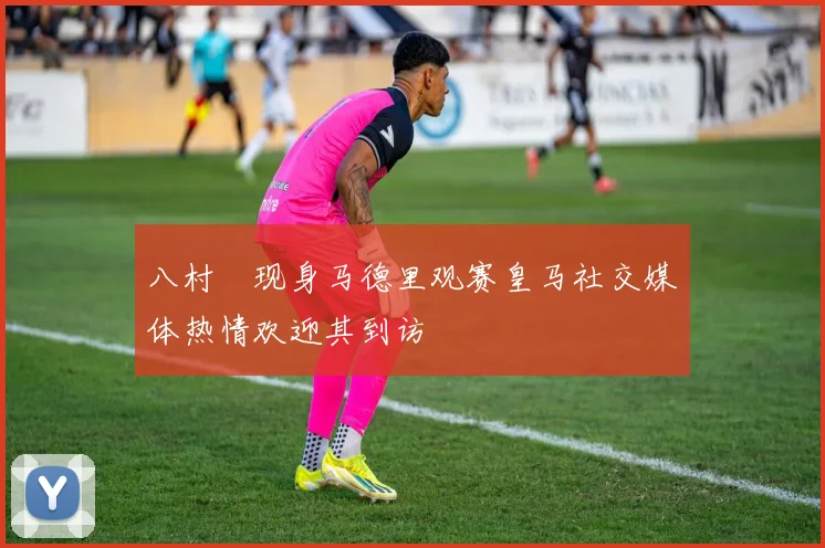 八村塁现身马德里观赛皇马社交媒体热情欢迎其到访