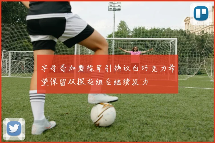 字母哥加盟绿军引热议白巧克力希望保留双探花组合继续发力