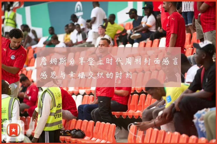 詹姆斯分享登上时代周刊封面感言感恩与幸福交织的时刻