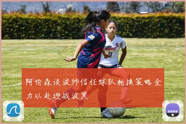 阿伦森谈波帅信任球队轮换策略全力以赴迎战波黑
